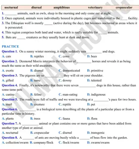 1. __ animals, such as owls,sleep in the morning and only come out at night.
2. Once captured, animals were individually housed in plastic cages and transferred to the __
3. The Ethiopian wolf is mostly . __ (active during the day ), but becomes nocturnal in areas where it
is persecuted.
4. This region comprises both land and water., which is really suitable for __ animals.
5. Bats are __ creatures as they usually hunt at dusk and dawn.
PRACTICE
Question 1. On a sunny winter morning, it might suddenly rain __ and dogs.
A. cats
B. reptiles
C. cows
D. bees
Question 2. Desmond Morris interprets the behavior of __ horses and reveals it as being
much the same as their wild ancestors.
A. exotic
B. diurnal
C. domesticated
D. primitive
Question 3. The pigeons are so __ they will sit on your shoulder.
A. gifted
B. tame
C downy
D. talented
Question 4. Finally, it's noteworthy that there were seven __ dogs in this house rather than
some tame pets
A. canine
B. feline
C. man-eating
D. indigenous
Question 5. The roads were full of traffic and we were traveling at a __ 's pace for two hours.
A. snail
B. creature
C. reptile
D. pet
Question 6. __ is a biological term describing all the plants of a particular place or from a
particular time in history.
A. plants
B. trees
C. fauna
D. flora
Question 7. A __ animal or plant contains one or more genes that have been added from
another type of plant or animal.
A. nocturnal
B. crepuscular
C. diurnal
D. transgenic
Question 8. A __ of ants are moving busily while a __ of bees flew into the garden.
A. collection/swarm B.company/flock
C. flock/swarm
D. swarm/swarm