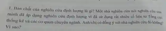 1. Bản chất của nghiên cứu định lượng là gì?Một nhà nghiên cứu nói nghiên cứu của
mình đã áp dụng nghiên cứu định lượng vì đã sử dụng rất nhiều số liệu từ Tổng cục
thống kê và các cơ quan chuyên ngành. Anh/chi có đồng ý với nhà nghiên cứu đó không?
Vì sao?