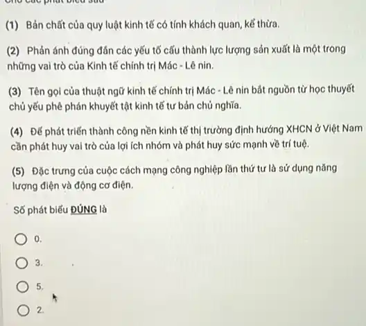 (1) Bản chất của quy luật kinh tế có tính khách quan kể thừa.
(2) Phản ánh đúng đản các yếu tố cấu thành lực lượng sản xuất là một trong
những vai trò của Kinh tế chính trị Mác - Lê nin.
(3) Tên gọi của thuật ngữ kinh tế chính trị Mác - Lê nin bát nguồn từ học thuyết
chủ yếu phê phán khuyết tật kinh tế tư bản chủ nghĩa
(4) Đế phát triển thành công nền kinh tế thị trường định hướng XHCN ở Việt Nam
cần phát huy vai trò của lợi ích nhóm và phát huy sức mạnh về trí tuệ.
(5) Đặc trưng của cuộc cách mạng công nghiệp lần thứ tư là sử dụng nǎng
lượng điện và động cơ điện.
Số phát biếu ĐúNG là
0
3.
5.
2.