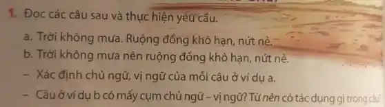 1. Đọc các câu sau và thực hiện yêu cầu.
a. Trời không mưa Ruộng đồng khô hạn, nút nẻ.
b. Trời không mưa nên ruộng đồng khô hạn, nút nẻ.
- Xác định chủ ngữ, vị ngữ của mỗi câu ở ví dụ a.
- Câu ở ví du b có mấy cụm chủ ngữ - vị ngữ?Từ nên có tác dụng gì trong câu?