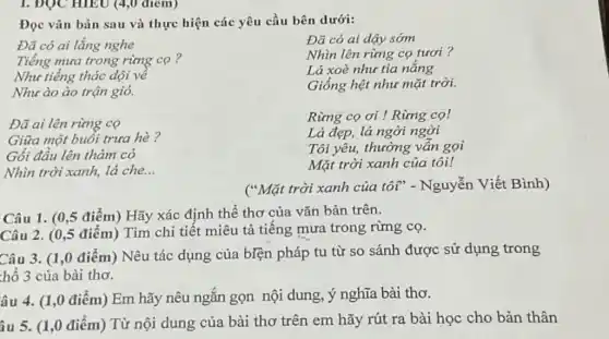 1. ĐỌC HIEU (4,0 điem)
Đọc vǎn bản sau và thực hiện các yêu cầu bên dưới:
Đã có ai lắng nghe
Tiếng mưa trong rừng cọ?
Như tiếng thác dội về
Như ào ào trận gió.
Đã ai lên rừng co
Giữa một buổi trưa hè?
Gối đầu lên thảm có
Nhìn trời xanh, lá che. __
Rừng cọ ơi !Rừng co!
Lá đẹp, lá ngời ngời
Tôi yêu, thường vẫn gọi
Mặt trời xanh của tôi!
("Mặt trời xanh của tôi" - Nguyễn Viết Bình)
Câu 1. (0,5 điểm)Hãy xác định thể thơ của vǎn bản trên.
Câu 2. (0,5 điểm)Tìm chi tiết miêu tả tiếng mưa trong rừng cọ.
Câu 3. (1,0 điểm)Nêu tác dụng của biện pháp tu từ so sánh được sử dụng trong
hổ 3 của bài thơ.
âu 4. (1,0 điểm)Em hãy nêu ngắn gọn nội dung, ý nghĩa bài thơ.
âu 5. (1,0 điểm)Từ nội dung của bài thơ trên em hãy rút ra bài học cho bản thân
Đã có ai dậy sớm
Nhìn lên rừng cọ tươi ?
Lá xoè như tia nắng
Giống hệt như mặt trời.