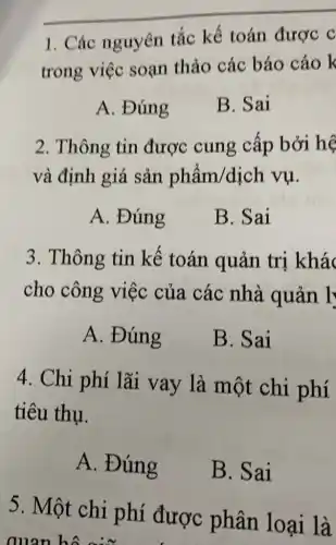 __
1. Các nguyên tắc kế toán được c
trong việc soạn thảo các báo cáo k
A. Đúng
B. Sai
2. Thông tin được cung cấp bởi hệ
và định giá sản phẩm/dịch vụ.
A. Đúng
B. Sai
3. Thông tin kế toán quản trị khác
cho công việc của các nhà quản l'
A. Đúng
B. Sai
4. Chi phí lãi vay là một chi phí
tiêu thụ.
A. Đúng
B. Sai
5. Một chi phí được phân loại là
quan hô