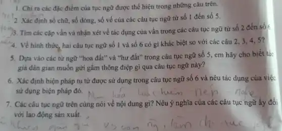 1. Chỉ ra các đặc điểm của tục ngữ được thể hiện trong những câu trên.
2. Xác định số chữ, số dòng, số vế của các câu tục ngữ từ số 1 đến số 5.
)3. Tìm các cặp vần và nhận xét về tác dụng của vần trong các câu tục ngữ từ số 2 đến số 6
4. Về hình thức hai câu tục ngữ số 1 và số 6 có gì khác biệt so với các câu 2,3,45?
5. Dựa vào các từ ngữ "hoa đất" và "hư đất" trong câu tục ngữ số 5 , em hãy cho biết tác
giả dân gian muốn gửi gắm thông điệp gì qua câu tục ngữ này?
6. Xác định biện pháp tu từ được sử dụng trong câu tục ngữ số 6 và nêu tác dụng của việc
sử dụng biện pháp đó.
7. Các câu tục ngữ trên cùng nói về nội dung gì?Nêu ý nghĩa của các câu tục ngữ ấy đối
với lao động sản xuất.