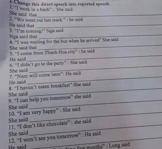 1. Change this direct speech into reported speech.
she work in a bank": She said
She said that
__
2. "We went
He said that
__
disappointed
3. "I'm coming!
Nga said that
__
disappointed
4. "I was
She said
She said that
__
disappointed
city": he said
He said
__
disappointed
6. "I didn'
party' She said
She said
__
7. "Nam will come later": He said
He said
__
8. "I haven't eaten breakfast"She said
__
9. "I can help you tomorrow"she said
She said __
10. "I am very happy": She said
She said __
11. "I don't like chocolate": she said
She said __
12. "I won't see you tomorrow": He said
He said __
few months': Long said