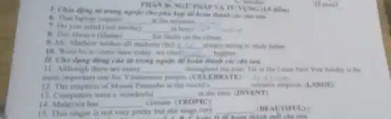 1. Chia dọng từ trong ngoặc cho phù hợp để hoàn thành các câu xax.
PHAN B: NGO PHÁP VÀ TU'VUNG (4.0 điếm)
C. wonder
6. That laptop (repair) __ at the moment
7. Do you mind (not smoke) __
8. Tim always (blame) __ his faults on the others.
9. Mr. Mathew wishes all students (be) __ always strong to study better.
10. Were he to come here today, we (feel) ten happier. __
II. Cho dạng dung của từ trong ngoặc để hoàn thành các câu sau.
11. Although there are many __ throughout the year, Tet or the Lunar New Year holiday is the
most important one for Vietnamese people. (CELEBR ATE)
volcanic eruption. (LARGE)
12. The eruption of Mount Pinatubo is the world's __
13.Computers were a wonderful __ at the time. (INVENT)
14. Malaysia has __ climate. (TROPIC)
15. This singer is not very pretty but she sings very
__ (BEAUTIFUL)?
n. Choặc D để hoàn thành mỗi câu sau.
(D) pencil