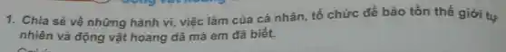 1. Chia sẻ về những hành vi,việc làm của cá nhân, tổ chức để bảo tồn thế giới tự
nhiên và động vật hoang dã mà em đã biết.