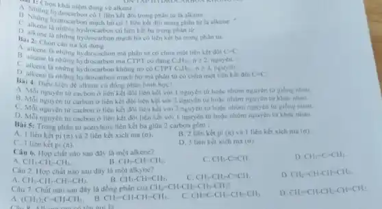 A. 1: Chọn khái niệm đúng về alkene :
B. Nhóng hydrocarbon có 1 liên kết đôi trong phân từ là alkene.
B. Những hydrocarbon mạch hở có l liên kết đôi trong phân từ là alkene.
hydrocarbon có liên kết ba trong phân từ.
D. alkene là những hydrocarbon mạch hở có liên kết ba trong phân tư.
Bài 2: Chọn câu trả lời
A. alkene là những hydrocacbor mà phân tử có chứa một liên kết đôi C=C
B. alkene là những hydrocarbon mà CTPT có dạng C_(n)H_(2n),ngeqslant 2 nguyên.
C. alkene là những hydrocarbon không no có CTPT C_(n)H_(2n),ngeqslant 2 nguyên.
D. alkene là những hydrocarbon mạch hở mà phân từ có chứa một liên kết đôi C=C
Bài 4: Diều kiện để alkene có đồng phân hình học?
A. Mỗi nguyên tư cacbon ở liên kết đôi liên kết với 1 nguyên tử hoặc nhóm nguyên tứ giống nhau.
B. Mỗi nguyên tư carbon ở liên kết đôi liên kết với 2 nguyên từ hoặc nhóm nguyên từ khác nhau.
C. Mỗi nguyên từ cacbon ở liên kết đôi liên kết với 2 nguyên tử hoặc nhóm nguyên tứ giống nhau.
D. Mỗi nguyên từ cacbon ở liên kết đôi liên kết với 1 nguyên tử hoạc nhóm nguyên tử khác nhau.
Bài 5: Trong phân tử acetylene liên kết ba giữa 2 carbon gồm :
A. 1 liên kết pi (n) và 2 liên kết xích ma (sigma )
B. 2 liên kết pi (pi ) và 1 liên kết xich ma (sigma )
C. 3 liên kết pi (pi )
D. 3 liên kết xích ma (sigma )
Câu 6. Hợp chất nào sau đây là một alkene?
C. CH_(3)-Cequiv CH
D. CH_(2)=C=CH_(2)
A. CH_(3)-CH_(2)-CH_(3)
B CH_(3)-CH=CH_(2)
Câu 2. Hợp chất nào sau đây là một alkyne?
C. CH_(3)-CH_(2)-Cequiv CH
D CH_(2)=CH-CH=CH_(2).
A CH_(3)-CH_(2)-CH_(2)-CH_(3)
B CH_(3)-CH=CH_(2)
Câu 7. Chất nào sau đây là đồng phân của
CH_(2)=CH-CH_(2)-CH_(2)-CH_(3)
D. CH_(2)=CH-CH_(2)-CH=CH_(2)
A. (CH_(3))_(2)C=CH-CH_(3)
B. CH_(2)=CH-CH_(2)-CH_(3)
c CH=C-CH_(2)-CH_(2)-CH_(3)