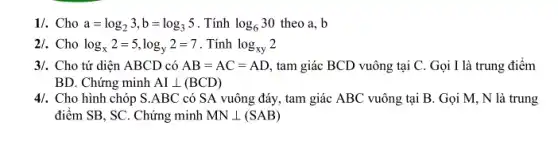 1/. Cho a=log_(2)3,b=log_(3)5 . Tính log_(6)30 theo a, b
2/. Cho log_(x)2=5,log_(y)2=7 . Tính log_(xy)2
3/. Cho tứ diện ABCD có AB=AC=AD tam giác BCD vuông tại C. Gọi I là trung điêm
BD. Chứng minh AIbot (BCD)
4/. Cho hình chóp S .ABC có SA vuông đáy, tam giác ABC vuông tại B. Gọi M, N là trung
điểm SB, SC. Chứng minh MNbot (SAB)