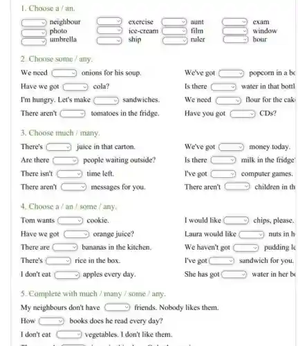 1. Choose a/an
square  neighbour square  exercise square  aunt	square  exam
square  photo	square  ice-cream square  film	square  window
square 
umbrella	square  ship	square  ruler	square  hour
2. Choose some any.
We need square  onions for his soup.
We've got square  popcorn in a bc
Have we got square  cola?
Is there square  water in that bottl
I'm hungry. Let's make square  sandwiches.
We need square  flour for the cak
There aren't square  tomatoes in the fridge.
Have you got square  CDs?
3. Choose much / many
There's square  juice in that carton.
We've got square  money today.
Are there square  people waiting outside?
Is there milk in the fridge square 
There isn't square  time left.
I've got square  computer games.
There aren't square  ) messages for you.
There aren't square  ) children in th
4. Choose a/an / some/any.
Tom wants square  cookie
I would like square  chips, please.
Have we got square  orange juice?
Laura would like square  nuts in h
There are square  bananas in the kitchen.
We haven't got square  pudding le
There's square  rice in the box.
I've got square  sandwich for you.
I don't eat square  apples every day.	She has got square  water in her b
5. Complete with much / many /some / any.
My neighbours don't have square  friends. Nobody likes them.
How square  books does he read every day?
I don't eat square  vegetables. I don't like them.