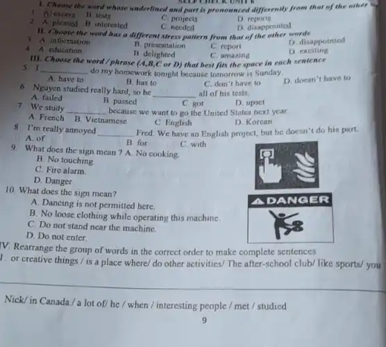 1. Choose the word whose underlined and part is pronounced differently from that of the other
1. A. essays
B. tests
C. projects
D. reports
2. A. pleased
B. interested
C. needed
D. disappointed
II. Choose the word has a different stress pattern from that of the other words
3. A. information
B. presentation
C. report
D. disappointed
4. A. education
B. delighted
C. amazing
D. exciting
III. Choose the word / phrase (A, B, C or D) that best fits the space in each sentence
5. I do my homework tonight because tomorrow is Sunday.
A. have to
B. has to
C. don't have to
D. doesn't have to
6. Nguyen studied really hard, so he all of his tests.
A. failed
B. passed
C. got
D. upset
7. We study because we want to go the United States next year.
A. French
B. Vietnamese
C. English
D. Korean
8. I'm really annoyed Fred. We have an English project, but he doesn't do his part.
A. of
B. for
C. with
9. What does the sign mean ? A. No cooking.
B. No touching.
C. Fire alarm.
D. Danger.
10. What does the sign mean?
A. Dancing is not permitted here.
B. No loose clothing while operating this machine.
C. Do not stand near the machine.
D. Do not enter.
V. Rearrange the group of words in the correct order to make complete sentences
1. or creative things./ is a place where/ do other activities/ The after-school club/ like sports/ you
Nick/ in Canada./ a lot of/ he / when / interesting people / met / studied
9