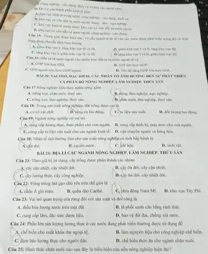 1. Cong nghiep-xây dung dịch vu va khu
câu 141 Cơ câu thành phần kinh tế gdm
A. Ahu vure hinh tế trong nước, conu nghiệp - xây dựng, dịch vụ.
B. Khu vực có vốn đầu tư mười ngoài, nông - làm - ngu nihtep.
C. hhu vực kinh to trong nước, khu vực có vốn đầu tư
D. khu vire co vốn đầu tư nước ngoài, công nghiệp - xây
Ciu 15: Trong giai đoạn hiện nay, co câu ngành kinh to của các nước dạng phải triên trong do eo Viet
Nam dang chuyen dich theo hướng
A. giàm khu vực 1, tǎng khu vực II va III.
B. Ham khu vue I và II, tǎng khu vue III
C. tang khu vure 1. giam khu vực II va III.
D. Lang khu vực Vi II, glam khu vực III.
Câu 16: Dầu tư từ nước ngoài vào nhiều hơn đầu tư ra nước ngoài so có
A. GDP lớn hơn GNI.
II. GNI lớn hon GDP.
C. GNl/nguvi nho hon GDP/nguracute (o)i
D. Toe do tang GDP lớn hơn ONI.
BÀI 20: VAI TRO DẠC DIEM, CÁC NHÀN TO ANH HUÓNG DEN SU'PHATTRIEN
VÀ PHÂN BO NÔNG NGHIỆM LÀM NGHIỆP, THỦY SAN
Câu 17 Nông nghiệp hiểu theo nghĩa rộng.gồm
A. trồng trọt, chǎn nuôi, thuỳ sàn.
B. Hồng, lâm nghiệp, ngư nghiệp.
C. trồng trọt, lâm nghiệp, thuỷ sàn.
D. chàn nuôi, lâm nghiệp, thuỷ sản.
Câu 18: Trong sàn xuất nông nghiệp, đất trồng được coi li)
A. cơ sở vật chất.
(B. Lộng cụ lao động.
C. yu liệu sản xuất.
D. đối tượng lao động.
Câu-19: Ngành nông nghiệp có vai trò
A. cúng cấp lương thực, thực phẩm cho con người. B. cung cấp thiết bị, máy móc cho con người.
C. cung cấp tư liệu sản xuất cho các ngành kinh tế.D. vận chuyển người và hàng hóa.
Câu 20: Nhân tố ảnh hưởng làm cho sản xuất nông nghiệp.có tính bắp bệnh là
A. đất dai.
B. nguồn nướC.
C. khí hậu.
D. sinh vật.
BÀI 21: ĐỊA Lí CÁC NGÀNII NÔNG NGHIỆP, LÀM NGHIỆP, THỦY SẢN
Câu 21: Theo giá trị sử dụng, cây trồng được phân thành các nhóm
A. cây cận nhiệt, cây nhiệt đới.
B. cây ôn đới cây cận nhiệt.
C. cây lương thực cây công nghiệp.
D. cây ôn đới, cây nhiệt đới.
Câu 22: Vùng trồng lúa gạo chủ yếu trên thế giới là
A. châu Á gió mùa.
B. quần đảo Caribê.
Cphía đông Nam Mĩ.
D. khu vực Tây Phi.
Câu 23: Vai trò quan trọng của rừng đôi với sản xuât và đời sông là
A. điều hòa lượng nước trên mặt đất.
B. Jà phổi xanh cân bằng sinh thái.
C. cung cấp lâm, đặc sản; dược liệu.
D. bảo vệ đất đai, chống xói mòn.
Câu 24: Phần lớn sản lượng lương thực ở các nước đang phát triển thường được sử dụng để
A. chế biến cho xuất khẩu thu ngoại tệ.
B. làm nguyên liệu cho công nghiệp chế biến.
C. đảm bảo lương thực cho người dân.
D. chế biến thức ǎn cho ngành chǎn nuôi.
Câu 25: Hình thức chǎn nuôi nào sau đây là biểu hiện của nền nông nghiệp hiện đại?