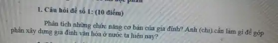 1. Câu hỏi đề số 1: (10 điểm)
Phân tích những chức nǎng cơ bản của gia đình? Anh (chị) cần làm gì để góp
phần xây dựng gia đình vǎn hóa ở nước ta hiện nay?