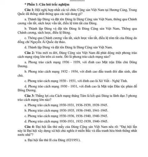 __
1: Câu hỏi trắc nghiệm
Câu 1: Hội nghị hợp nhất các tổ chức Cộng sản Việt Nam tại Hương Cảng Trung
Quốc đã thống nhất thông qua các nội dung gì?
a. Thành lập Đảng và đặt tên Đảng là Đảng Cộng sản Việt Nam, thông qua Chánh
cương vǎn tắt, sách lược vǎn tắt, điều lệ tóm tắt của Đảng.
b. Thành lập Đảng và đặt tên Đảng là Đảng Cộng sản Việt Nam, Thông qua
Chánh cương, sách lược điều lệ Đảng.
c. Thông qua Chánh cương vắn tắt, sách lược vắn tắt, điều lệ tóm tắt của Đảng do
đồng chí Nguyễn Ái Quốc dự thảo.
d. Thành lập Đảng và đặt tên Đảng là Đảng Cộng sản Việt Nam.
Câu 2: Vừa mới ra đời, Đảng Cộng sản Việt Nam đã phát động một phong trào
cách mạng rộng lớn trên cả nước. Đó là phong trào cách mạng nào?
a. Phong trào cách mạng 1936-1939 , với đỉnh cao Mặt trận Dân chủ Đông
Dương.
b. Phong trào cách mạng 1932-1934 , với đỉnh cao đấu tranh đòi dân sinh.dân
chủ.
c. Phong trào cách mạng 1930-1931 , với đỉnh cao là Xô Viết - Nghệ Tĩnh.
d. Phong trào cách mạng 1930-1931 , với đỉnh cao là Mặt trận Dân tộc phản để
Đông Dương.
Câu 3: Thắng lợi của Cách mạng tháng Tám là kết quả Đảng ta lãnh đạo 3 phong
trào cách mạng lớn nào?
a. Phong trào cách mạng 1930-1931,1936-1939,1939-1945
b. Phong trào cách mạng 1930-1935,1936-1940,1941-1945
c. Phong trào cách mạng 1930-1936,1936-1940,1940-1945
d. Phong trào cách mạng 1930-1931,1932-1939,1940-1945
Câu 4: Đại hội lần thứ mấy của Đảng Cộng sản Việt Nam nêu rõ: "Đại hội lần
này là Đại hội xây dựng xã hội chủ nghĩa ở miền Bắc và đấu tranh hòa bình thống nhất
nước nhà"?
a. Đại hội lần thứ II của Đảng (02/1951)