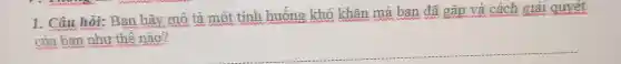 1. Câu hỏi:Ban hãy mô tả một tình huống khó khǎn mà ban đã gǎp và cách giải quyết
của ban như thế nào?