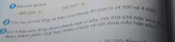 (1) Dat tinh roitinh.
542
827:6
489325:5
vi sưa và còn thừa máy hộp sữa? 3 Cứ 4 hộp sữa đồng được thành mô vi sữa. Hỏi 819635
(2) Tim hai só biết tổng và hiệu của chúng lần lượt là 34500 và 4500.