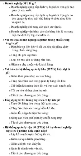 1. Doanh nghiệp 3PL là gì?
a) Doanh nghiệp cung cấp dịch vụ logistics trọn gói bao
gồm cả sản xuất.
b) Doanh nghiệp cung cấp dịch vụ logistics trọn gói do
bên cung cập thay mặt chủ hàng tổ chức thực hiện
và quản lý.
c) Doanh nghiệp chỉ cung cấp dịch vụ vận tải.
d) Doanh nghiệp vận hành các cửa hàng bán lẻ và cung
cấp các dịch vụ logistics đơn lẻ.
2. Vai trò của doanh nghiệp logistics trong chuỗi cung
ứng là gì?
a) Đảm bảo sự liên kết và tối ưu hóa các dòng chảy
trong chuỗi cung ứng.
b) Tǎng chi phí logistics.
c) Loại bỏ nhu cầu sử dụng nhà kho.
d) Giảm sự phụ thuộc vào khách hàng.
3. Vai trò của hệ thống quản lý kho (WMS) hiện đại là
gì?
a) Giảm thời gian nhập và xuất hàng.
b) Tǎng độ chính xác trong quản lý hàng tồn kho.
c) Cải thiện khả nǎng theo dõi và truy xuất nguồn gốc.
d) Tối ưu hóa không gian lưu trữ.
e) Tất cả các phương án đều đúng.
4.Ứng dụng RFID trong logistics có lợi ích gì?
a) Theo dõi hàng hóa trong thời gian thực.
b) Tǎng độ chính xác trong kiềm kê kho.
c) Giảm lỗi nhập dữ liệu thủ công.
d) Nâng cao hiệu quả quản lý chuỗi cung ứng.
e) Tất cả các phương án đều đúng.
5. Hệ thống quản lý vận tải (TMS) hỗ trợ doanh nghiệp
logistics ở những khía cạnh nào?
a) Lập kế hoạch tuyến đường tối ưu.
b) Giám sát quá trình giao hàng.
c) Giảm chi phí vận chuyển.
d) Quản lý thanh toán vận tải.
e) Tất cả các phương án đều đúng.