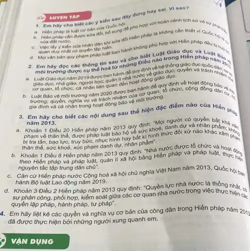 1. Em hãy cho biết các ý kiến sau đây đúng hay sai. Vì sao?
a. Hiến pháp là luật cơ bản của Quốc hội. b. Hiến pháp cần được sửa đổi, bổ cong đề phù hợp với hoàn cảnh lịch sử và sự phát tru,
của đất nước.
Việc lấy ý kiến của nhân dân khi sửa gói Hiến pháp là không cần thiết vì Quóc hội 1,
quan đuy nhất có quyền lập hiến
quan duy nhất có quyền lập hiến.hợp với Hiến pháp đều bi.o
d. Mọi vǎn bản quy phạm pháp luật ban hành không phủ đều bị huyến.
2. Em hãy đọc các thông tin sau và cho biết Luậtrong Hiến pháp ng Bảo và
Luật Giáo dục nǎm 2019 được ban hành để quy định về hệ thống giền và
giáo dục, nhà giáo người học: quản đến hoạt động giác định về hoạt động
cơ quan, tổ chức,cá nhân liên
Luật Bảo vệ môi trường nǎm 2020 được ban hành để quy chức , cộng
trường; quyền, nghĩa vụ và trách nhiệm của cơ quan, tổ chức, cộng đồng dân cư nói
gia đình và cá nhân trong hoạt động lêm vệ môi trường.
3. Em hãy cho biết các nội dung sau thể hiện đặc điểm nào của Hiến pháp
nǎm 2013.
Khoản 1 Điều 20 Hiến pháp nǎm 2013 quy định: "Mọi nghờ có quyền
phạm về thân thể được pháp luật bảo họ về sức khoẻ, dang dự và nhân pht khả
bị tra tấn, bạo lực, truy bức, nhục hình hay bất kì hình thức đối xử nào khản ẩm. không
thân thể, sức khoẻ xúc phạm danh dự.nhân phẩm".
b. Khoản 1 Điều 8 Hiến pháp nǎm 2013 quy định: "Nhà nước được tổ chức và
b. theo Hiến pháp và pháp luật, quản lí xã hội bằng Hiến pháp và pháp luật,thực công
nguyên tắc tập trung dân chủ".
c.Cǎn cứ Hiến pháp nước Cộng hoà xã hội chủ nghĩa Việt Nam nǎm 2013, Quốc hội ban
hành Bộ luật Lao động nǎm 2019.
d.Khoản 3 Điều 2 Hiến pháp nǎm 2013 quy định: "Quyền lực nhà nước là thống nhất. có
sự phân công, phối hợp, kiểm soát giữa các cơ quan nhà nước trong việc thực hiện các
quyền lập pháp, hành pháp, tư pháp".
4. Em hãy liệt kê các quyền và nghĩa vụ cơ bản của công dân trong Hiến pháp nǎm 2013
đã được thực hiện bởi những người xung quanh em.