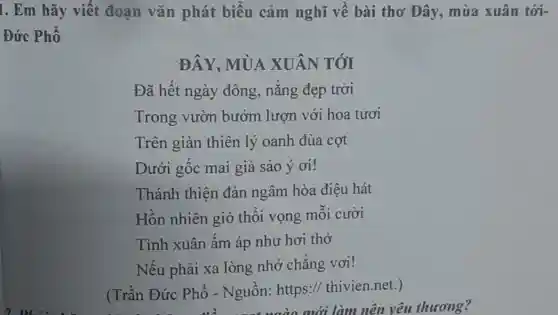 1. Em hãy viết đoạn vǎn phát biểu cảm nghĩ về bài thơ Đây,mùa xuân tới-
Đức Phổ
ĐÂY. MÙA XUÂN TÓI
Đã hết ngày đông, nắng đẹp trời
Trong vườn bướm lượn với hoa tươi
Trên giàn thiên lý oanh đùa cợt
Dưới gốc mai già sảo ý ơi!
Thánh thiện đàn ngâm hòa điệu hát
Hồn nhiên gió thổi vọng mỗi cười
Tình xuân ấm áp như hơi thở
Nếu phải xa lòng nhớ chẳng vơi!
(Trần Đức Phổ - Nguồn: https://thivien.net.)
về nat vào mới làm nên yêu thương?