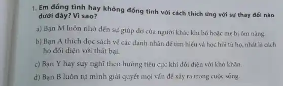 1. Em đồng tình hay không đồng tình với cách thích ứng với sự thay đổi nào
dưới đây? Vì sao?
a) Bạn M luôn nhờ đến sự giúp đỡ của người khác khi bố hoặc mẹ bị ốm nặng.
b) Bạn A thích đọc sách về các danh nhân để tìm hiểu và học hỏi từ họ, nhất là cách
họ đối diện với thất bại.
c) Bạn Y hay suy nghĩ theo hướng tiêu cực khi đối diện với khó khǎn.
d) Bạn B luôn tự mình giải quyết mọi vấn đề xảy ra trong cuộc sống.