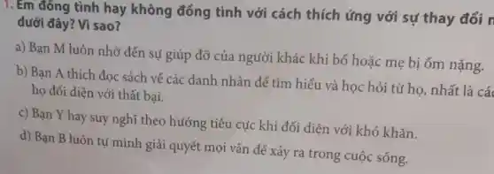 1. Em đồng tình hay không đồng tình với cách thích ứng với sự thay đổi n
dưới đây? Vì sao?
a) Bạn M luôn nhờ đến sự giúp đỡ của người khác khi bố hoặc mẹ bị ốm nặng.
b) Bạn A thích đọc sách về các danh nhân để tìm hiểu và học hỏi từ họ, nhất là các
họ đối diện với thất bại.
c) Bạn Y hay suy nghĩ theo hướng tiêu cực khi đối diện với khó khǎn.
d) Bạn B luôn tự mình giải quyết mọi vấn để xảy ra trong cuộc sống.