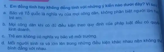 1. Em đồng tình hay không đồng tình với những ý kiến nào dưới đây? Vì sao?
a. Bảo vệ Tổ quốc là nghĩa vụ của mọi công dân không phân biệt người lớn ha
trẻ em.
b. Mọi công dân khi có đủ điều kiện theo quy định của pháp luật đều có quyền
kinh doanh.
c. Trẻ em không có nghĩa vụ bảo vệ môi trường.
d. Mỗi người sinh ra và lớn lên trong những điều kiện khác nhau nên không thể
bình đẳng với nhau.