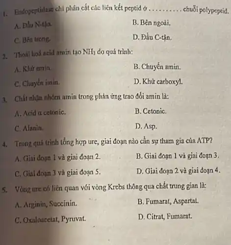 1. Endopeptidase chi phân cắt các liên kết peptid ở __ chuối polypeptid.
A. Đầu N-tận.
B. Bên ngoài.
C. Bên trong.
D. Đầu C-tận.
2. Thoái hoá acid amin tạo NH_(3) do quá trình:
A. Khữ amin.
B. Chuyển amin.
C. Chuyển imin.
D. Khử carboxyl.
3. Chất nhận nhóm amin (rong phản ứng trao đổi amin là:
A. Acid a cetoniC.
B. CetoniC.
C. Alanin.
D. Asp.
4. Trong quá trình tổng hợp ure, giai đoạn nào cần sự tham gia của ATP?
A. Giai đoạn 1 và giai đoạn 2.
B. Giai đoạn 1 và giai đoạn 3.
C. Giai đoạn 3 và giai đoạn 5.
D. Giai đoạn 2 và giai đoạn 4.
5. Vòng ure có liên quan với vòng Krebs thông qua chất trung gian là:
A. Arginin, Succinin.
B. Fumarat, Aspartat.
C. Oxaloacetat, Pyruvat.
D. Citrat, Fumarat.