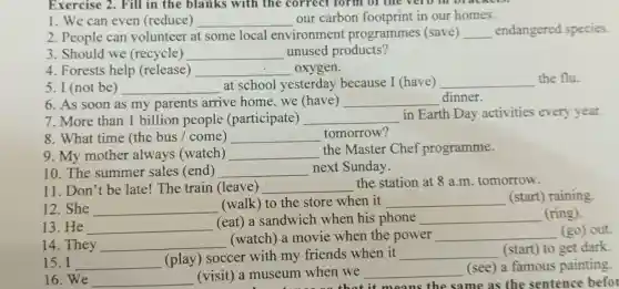 1. We can even (reduce) __ our carbon footprint in our homes.
2. People can volunteer at some local environment programmes (save) __ endangered species.
3. Should we (recycle) __ unused products?
4. Forests help (release) __ oxygen.
5. I (not be) __ at school yesterday because I (have) __ the flu.
6. As soon as my parents arrive home.we (have) __ dinner.
7. More than 1 billion people (participate) __ in Earth Day activities every year.
8. What time (the bus / come) __ tomorrow?
9. My mother always (watch) __
the Master Chef programme.
10. The summer sales (end) __ next Sunday.
11. Don't be late!The train (leave) __ the station at 8 a.m. tomorrow.
12. She __
(walk) to the store when it __ (start) raining.
13. He __
(eat) a sandwich when his phone __ (ring).
14. They __
(watch) a movie when the power __ (go) out.
15. I __
(play) soccer with my friends when it __ (start) to get dark.
16.We __ (visit) a museum when we __
(see) a famous painting.
useum whe that it means the same as the sentence befor