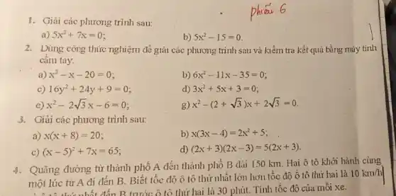 1. Giải các phương trình sau:
a) 5x^2+7x=0
b) 5x^2-15=0
2. Dùng công thức nghiệm để giải các phương trình sau và kiểm tra kết quả bằng máy tính
câm tay.
a) x^2-x-20=0
b) 6x^2-11x-35=0
C) 16y^2+24y+9=0
d) 3x^2+5x+3=0
e) x^2-2sqrt (3)x-6=0
g) x^2-(2+sqrt (3))x+2sqrt (3)=0
3. Giải các phương trình sau:
a) x(x+8)=20
b) x(3x-4)=2x^2+5
C) (x-5)^2+7x=65
d) (2x+3)(2x-3)=5(2x+3)
4. Quãng đường từ thành phố A đến thành phố B dài 150 km. Hai ô tô khởi hành cùng
một lúc từ A đi đến B. Biết tốc độ ô tô thứ nhất lớn hơn tốc độ ô tô thứ hai là
10km/h
một lúc thứ nhất đến B trước ô tô thứ hai là 30 phút.. Tính tốc độ của môi xe.