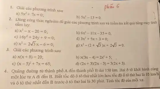 1. Giải các phương trình sau:
a) 5x^2+7x=0
b) 5x^2-15=0
2. Dùng công thức nghiệm đẻ giải các phương trình sau và kiểm tra kết quả bằng máy tính
cam tay.
a) x^2-x-20=0
b) 6x^2-11x-35=0
c) 16y^2+24y+9=0
d) 3x^2+5x+3=0
e) x^2-2sqrt (3)x-6=0
g) x^2-(2+sqrt (3))x+2sqrt (3)=0
3. Giải các phương trình sau:
a) x(x+8)=20
b) x(3x-4)=2x^2+5
C) (x-5)^2+7x=65
d) (2x+3)(2x-3)=5(2x+3)
4. Quãng đường từ thành phố A đến thành phố B dài 150 km. Hai ô tô khởi hành cùng
một lúc tử A đi đến B. Biết tốc độ ô tô thứ nhất lớn hơn tốc độ ô tô thứ hai là
10km/h
và ô tô thứ nhất đến B trước ô tô thứ hai là 30 phút. Tính tốc độ của môi xe.