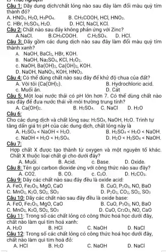 1./ hac nghiệm
Câu 1: Dãy dung dịch/chất lỏng nào sau đây làm đổi màu quỳ tím
thành đỏ?
A HNO_(3),H_(2)O,H_(3)PO_(4)
B. CH_(3)COOH HCI, HNO_(3)
C HBr,H_(2)SO_(4),H_(2)O
D. HCl, NaCl, KCl.
Câu 2: Chất nào sau đây không phản ứng với Zinc?
A.NaCl.
B CH_(3)COOH
C. H_(2)SO_(4)
. D. HCl.
Câu 3: Dãy gồm các dung dịch nào sau đây làm đổi màu quỳ tím
thành xanh?
A. NaOH. BaCl_(2) HBr, KOH.
B. NaOH, Na_(2)SO_(4),KCl,H_(2)O_(2).
C. NaOH. Ba(OH)_(2),Ca(OH)_(2) . KOH.
D. NaOH, NaNO_(3) KOH, HNO_(3)
Câu 4: Có thể dùng chất nào sau đây để khử độ chua của đất?
A. Vôi tôi (Ca(OH)_(2))
B. Hydrochloric acid.
C. Muối ǎn.
D. Cát
Câu 5: Một loại nước thải có pH lớn hơn 7. Có thể dùng chất nào
sau đây để đưa nước thải về môi trường trung tính?
Ca(OH)_(2)
B. H_(2)SO_(4)
C. NaCl
D. H_(2)O
Câu 6:
Cho các dung dịch và chất lỏng sau: H_(2)SO_(4) NaOH, H_(2)O . Trình tự
tǎng dẩn giá trị pH của các dung dịch, chất lỏng này là
A. H_(2)SO_(4)lt NaOHlt H_(2)O
B H_(2)SO_(4)lt H_(2)Olt NaOH
NaOHlt H_(2)Olt H_(2)SO_(4)
D H_(2)Olt H_(2)SO_(4)lt NaOH
Câu 7:
Hợp chất X được tạo thành từ oxygen và một nguyên tố khác
Chất X thuộc loại chất gì cho dưới đây?
A. Muối.
B. Acid.
C. Base.
D. Oxide.
Câu 8: Tên gọi carbon dioxide ứng với công thức nào sau đây?
A. CO2
B. CO.
C. C_(2)O
D H_(2)CO_(3)
Câu 9: Dãy các chất nào sau đây đều là oxide acid:
A. FeO,Fe_(2)O_(3), MgO, CaO
B. CuO. P_(2)O_(3) . NO. BaO
C MnO_(2),K_(2)O,SO_(2),SO_(3)
D P_(2)O_(3),CO_(2),SO_(2),SO_(3)
Câu 10: Dãy các chất nào sau đây đều là oxide base:
A. FeO,Fe_(2)O_(3) MgO, CaO
B. CuO, P_(2)O_(3) , NO, BaO
C. MnO_(2) K2O. SO_(2),SO_(3)
D. CuO. Cr_(2)O_(3) . NO, CaO
Câu 11: Trong số các chất lỏng có công thức hoá học dưới đây,
chất nào làm quì tím hoá xanh:
A. H_(2)O
B. HCI
C. NaOH
D. NaCl
Câu 12: Trong số các chất lỏng có công thức hoá học dưới đây,
chất nào làm quì tím hoá đỏ:
A. HCI
B. H_(2)O
C. NaOH
D. NaCl