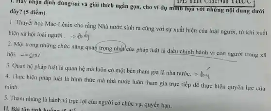 1. Hay nhận định đúng/sai và giải thích ngắn gọn, cho ví dụ mình họa với những nội dung dưới
đây? (5 điểm)
1. Thuyết học Mác -Lênin cho rằng Nhà nước sinh ra cùng với sự xuất hiện của loài người, từ khi xuất
hiện xã hội loài người .
2. Một trong những chức nǎng quan trọng nhất/của pháp luật là điều chỉnh hành vi con người trong xã
hội. -> SCu'
3. Quan hệ pháp luật là quan hệ mà luôn có một bên tham gia là nhà nước. -> day
4. Thực hiện pháp luật là hình thức mà nhà nước luôn tham gia trực tiếp để thực hiện quyền lực của
minh.
5. Tham nhũng là hành vi trục lợi của người có chức vụ.quyền hạn.
II. Bài tập tình huống (5,điểm)