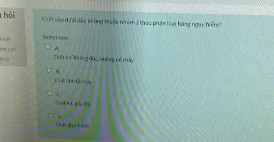 1 hỏi
trả lời
Chất nào dưới đây không thuộc nhóm 2 theo phân loại hàng nguy hiểm?
Select one:
A.
Chất khí không độc, không dê cháy
B.
Chất khí dê cháy
C.
Chất khí gây độc
D.
Chǎt lây nhiếm