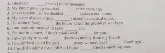 1. I decided __ (speak) to the manager.
2. My father gave up (smoke) __ three years ago.
3. It was too late, so we decided __ (take) a taxi home.
4. My sister always enjoys __ (listen) to classical music.
5. He wanted (see) __ the house where the president was born.
6. I am looking forward to (see) __ you.
7. I'm not in a hurry. I don't mind (wait) __ for you.
8. I always try to avoid __ (borrow) money from my friends.
9. He surprised us all by (go) __ away without (say) __ 'Good-bye'.
10. I'm still looking for a job but I hope __ (find) something soon.