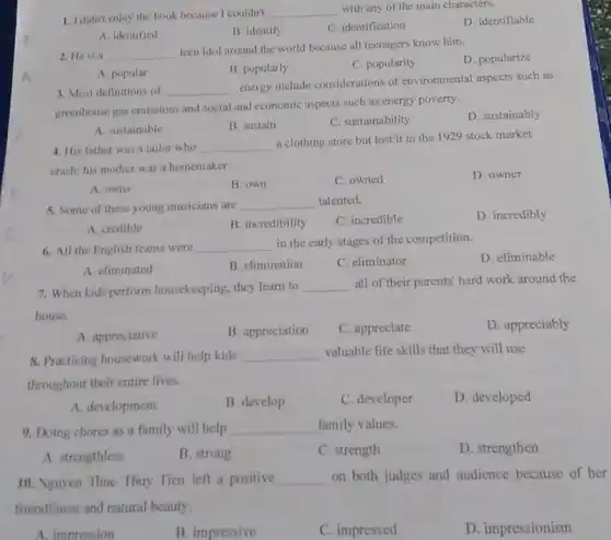 1. Ididnt enjoy the book because I couldn't
__ with any of the main characters.
D. identifiable
A. identified
B. identify
C. identification
2. He is a __
teen idol around the world because all teenagers know him.
D. popularize
A. popular
B. popularly
C. popularity
3. Most definitions of __
energy include considerations of environmental aspects such as
greenhouse gas emissions and social and economic aspects such as energy poverty.
D. sustainably
A sustainable
B. sustain
C. sustainability
4. His father was a tailor who __
a clothing store but lost it in the 1929 stock market
crash; his mother was a homemaker.
D. owner
A. owns
B. own
C. owned
5. Some of these young musicians are __ talented.
C. incredible
D. incredibly
A. credible
B. incredibility
6. All the English teams were
__
in the early stages of the competition.
D. eliminable
A. climinated
B. climination
C. eliminator
7. When kids perform housekeeping, they learn to __
all of their parents'hard work around the
house.
A. appreciative
B. appreciation
C. appreciate
D. appreciably
8. Practicing housework will help kids __ valuable life skills that they will use
throughout their entire lives.
A. development
B. develop
C. developer
D. developed
9. Doing chores as a family will help __ family values.
A. strengthless
B. strong
C. strength
D. strengthen
10. Nguyen Thuc Thuy Tien left a positive __ on both judges and audience because of her
friendliness and natural beauty.
pression
B. impressive
C. impressed
D. impressionism