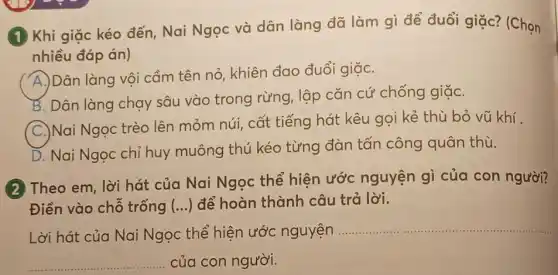 (1) Khi giặc kéo đến, Nai Ngọc và dân làng đã làm gì để đuổi giặc?(Chọn
nhiều đáp án)
A
Dân làng vội cầm tên nỏ, khiên đao đuổi giặC.
B. Dân làng chạy sâu vào trong rừng, lập cǎn cứ chống giặC.
C.)Nai Ngọc trèo lên mỏm núi, cất tiếng hát kêu gọi kẻ thù bỏ vũ khí
D. Nai Ngọc chỉ huy muông thú kéo từng đàn tấn công quân thù.
(2) Theo em, lời hát của Nai Ngọc thể hiện ước nguyện gì của con người?
Điền vào chỗ trống (...) để hoàn thành câu trả lời.
Lời hát của Nai Ngọc thể hiện ước nguyện
__
__ của con người.