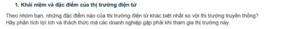 1. Khái niệm và đặc điểm của thị trường điện tử
Theo nhóm bạn, những đặc điểm nào của thị trường điện tử khác biệt nhất so với thị trường truyền thống?
Hãy phân tích lợi ích và thách thức mà các doanh nghiệp gặp phải khi tham gia thị trường này.