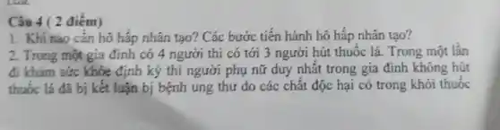 1. Khi nào cần hô hấp nhân tạo?Các bước tiến hành hô hấp nhân tao?
2. Trong một gia đinh có 4 người thi có tới 3 người hút thuốc lá.Trong một lần
đi khám sức khỏe đính kỷ thi người phụ nữ duy nhất trong gia đình không hút
thuốc lá đã bị kết luận bị bệnh ung thư do các chất độc hại có trong khói thuốc