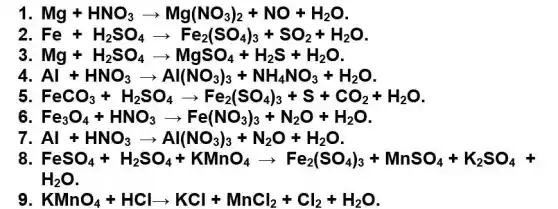 1 Mg+HNO_(3)arrow Mg(NO_(3))_(2)+NO+H_(2)O
Fe+H_(2)SO_(4)arrow Fe_(2)(SO_(4))_(3)+SO_(2)+H_(2)O
3 Mg+H_(2)SO_(4)arrow MgSO_(4)+H_(2)S+H_(2)O
4 Al+HNO_(3)arrow Al(NO_(3))_(3)+NH_(4)NO_(3)+H_(2)O
FeCO_(3)+H_(2)SO_(4)arrow Fe_(2)(SO_(4))_(3)+S+CO_(2)+H_(2)O
6	O_(4)+HNO_(3)arrow Fe(NO_(3))_(3)+N_(2)O+H_(2)O
Al+HNO_(3)arrow Al(NO_(3))_(3)+N_(2)O+H_(2)O.
8. FeSO_(4)+H_(2)SO_(4)+KMnO_(4)arrow Fe_(2)(SO_(4))_(3)+MnSO_(4)+K_(2)SO_(4)+
H_(2)O
KMnO_(4)+HClarrow KCl+MnCl_(2)+Cl_(2)+H_(2)O