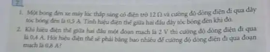 1. Một bóng đen xe máy lúc thắp sáng có điện trở 12Omega  và cường độ dòng điện đi qua dây
tóc bóng đèn là 0,5 A. Tính hiệu điện thế giữa hai đâu đáy tóc bóng đèn khi đó.
2. Khi hiệu điện thế giữa hai đầu một đoạn mạch là 2 V thi cường độ dòng điện đi qua
là 94 A. Hỏi hiệu điện thế sẽ phải bằng bao nhiêu để cường độ dòng điện đi qua đoạn
mạch là 0,8 A?