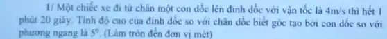 1/ Một chiếc xe đi từ chân một con dốc lên đinh dốc với vận tốc là 4m/s thì hết 1
phút 20 giây. Tính độ cao của đinh dốc so với chân đốc biết góc tạo bởi con dốc so với
phương ngang là 5^0 (Làm tròn đên đơn vị mét)