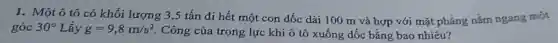 1. Một ô tô có khối lượng 3,5 tấn đi hết một con dốc dài 100 m và hợp với mặt phẳng nǎm ngang một
góc 30^circ L ấy g=9,8m/s^2 Công của trọng lực khi ô tô xuống dốc bằng bao nhiêu?