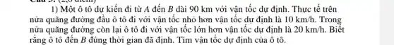 1) Một ô tô dư kiến đi từ A đến B dài 90 km với vận tốc dự định. Thực tế trên
nửa quãng đường đầu ô tô đi với vận tốc nhỏ hơn vận tốc dự định là 10km/h Trong
nửa quãng đường còn lại ô tô đi với vận tốc lớn hơn vận tốc dự định là 20km/h . Biết
rằng ô tô đến B đúng thời gian đã định. Tìm vận tốc dự định của ô tô.