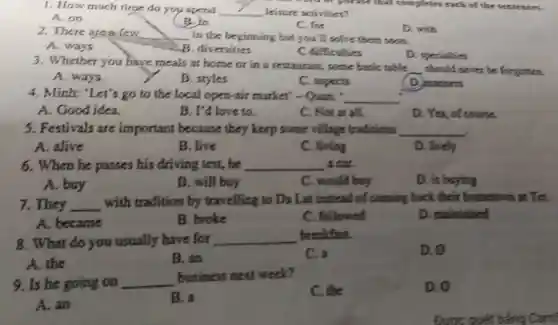 1. How much time do you spend __ leisure activities?
A.on
B.in
C. for
D. with
2. There area few __ in the beginning but you'll solve them soon.
A. ways	B. diversities
C difficulties
D. specialties
3. Whether you have meals at home or in a restaurant, some basic table
__ should never be forgotten
A. ways
B. styles
C. aspects
D. manners
4. Minh: "Let's go to the local open-air market'- Qunn:
__
A. Good idea.
B. I'd love to.
C. Notat all.
D. Yes, of course.
5. Festivals are important because they keep some village traditions __
A. alive
B. live
C. living
D. lively
6. When he passes his driving test, he __ a cut.
A. buy
B. will buy
C. would buy
D. is buying
7. They __
with tradition by travelling to Da Lat instead of coming back their hometown at Tes.
A. became
B. broke
C. followed
D. maintained
8. What do you usually have for __ breakfast.
C. a
D. o
A. the
B. an
9. Is he going on __
business next week?
C. the
D. o
A. an
B. a
Được quét t bằng