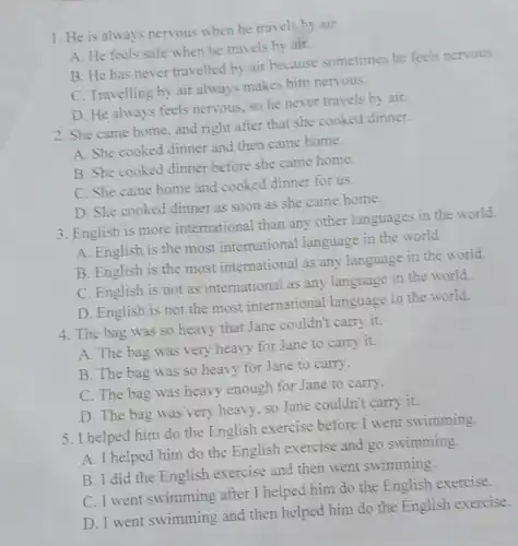 1. He is always nervous when he travels by air
A. He feels safe when he travels by air.
B. He has never travelled by air because sometimes he feels nervous.
C. Travelling by air always makes him nervous.
D. He always feels nervous, so he never travels by air.
2. She came home, and right after that she cooked dinner.
A. She cooked dinner and then came home.
B. She cooked dinner before she came home.
C. She came home and cooked dinner for us.
D. She cooked dinner as soon as she came home.
3. English is more international than any other languages in the world.
A. English is the most international language in the world.
B. English is the most international as any language in the world.
C. English is not as international as any language in the world.
D. English is not the most international language in the world.
4. The bag was so heavy that Jane couldn't carry it.
A. The bag was very heavy for Jane to carry it.
B. The bag was so heavy for Jane to carry.
C. The bag was heavy enough for Jane to carry.
D. The bag was very heavy, so Jane couldn't carry it.
5. I helped him do the English exercise before I went swimming.
A. I helped him do the English exercise and go swimming.
B. I did the English exercise and then went swimming.
C. I went swimming after I helped him do the English exercise.
D. I went swimming and then helped him do the English exercise.