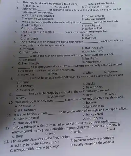 1. This new service will be available to all users __ up for paid membership.
A. that signed
B. that signed it
C. which signed D sign
2. John Smith, __ of economic crimes, tax evasion and fraud, is being accused of
attempted murder now.
A. of that he was accused
B. that was accused
C. whom he was accused
D. who was accused
3.The police were greatly outnumbered by rioters, __ ran into the hundreds.
A. whose figures
B. those figures
C. that its figures
D. its figures that
4. That is a story of hardship __ our own situation into perspective.
A. puts
B. it puts
C. that it puts
D. that puts
5. The process uses an innovative digital technology __ the products with as
many colors as the image contains.
A. imprints
B. that imprints it
C. that imprints
D. that it imprints
6. __ getting the highest result,John still had problems with the teacher.
A. Despite of
B. In spite of
C. Even though
D. Nonetheless
7. __
air is composed of about 78 percent nitrogen and only about 21 percent
oxygen is a little known fact on the streets.
D. However
B. That
C. When
A. Now that
8. __
seen to be an aggressive politician, he was a quiet and loving family man
at home.
B. Despite
A. Although
D. Nevertheless
C. In spite of
9. __
the variable drops by a unit of 1 the rank drops by X amount.
D. What
C. How
A. Why
B. Whenever
10. This method is widely used __
algorithm is not only effective but also simple.
B. because
A. because its
D. because of its
C. it is because
11. It is said he was a man,
__
to have the vision of an eagle and courage of a lion.
B. he appeared
A. who appeared
D. and appears
C. that appears
12. Before Johnson &Smith reached great heights in the business world,
__
encountered many great difficulties in promoting their theories and methods.
D. and
B. who
C. which
A. they
13. I think Jane deserved to be fired for her
__
A. totally behavior irresponsible
B. behavior totally irresponsible
C. irresponsible totally behavior
D. totally irresponsible behavior