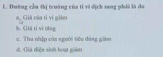 1. Đường cầu thị trường của ti vi dịch sang phải là do
a. Giá của ti vi giảm
b. Giá ti vi tǎng
c. Thu nhập của người tiêu dùng giảm
d. Giá điện sinh hoạt giảm