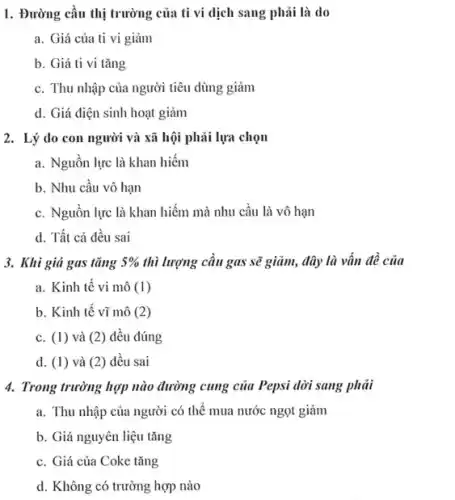 1. Đường cầu thị trường của ti vi dịch sang phải là do
a. Giá của ti vi giảm
b. Giá ti vi tǎng
c. Thu nhập của người tiêu dùng giảm
d. Giá điện sinh hoạt giảm
2. Lý do con người và xã hội phải lựa chọn
a. Nguồn lực là khan hiếm
b. Nhu câu vô hạn
c. Nguôn lực là khan hiếm mà nhu cầu là vô hạn
d. Tất cả đều sai
3. Khi giá gas tǎng 5%  thì lượng cầu gas sẽ giảm, đây là vấn đề của
a. Kinh tế vi mô (1)
b. Kinh tế vĩ mô (2)
c. (1) và (2)đều đúng
d. (1) và (2)đều sai
4. Trong trường hợp nào đường cung của Pepsi dời sang phải
a. Thu nhập của người có thể mua nước ngọt giảm
b. Giá nguyên liệu tǎng
c. Giá của Coke tǎng
......................................................................hợp nào