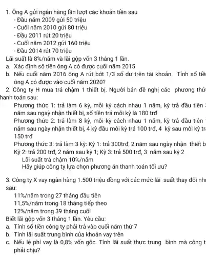 1. Ông A gửi ngân hàng lần lượt các khoản tiền sau
- Đầu nǎm 2009 gửi 50 triệu
- Cuối nǎm 2010 gửi 80 triệu
- Đầu 2011 rút 20 triệu
- Cuối nǎm 2012 gửi 160 triệu
- Đầu 2014 rút 70 triệu
Lãi suất là 8% /ncheck (a)m và lãi gộp vốn 3 tháng 1 lần.
a. Xác định số tiền ông A có được cuối nǎm 2015
b. Nếu cuối nǎm 2016 ông A rút bớt 1/3 số dư trên tài khoản. Tính số tiề
ông A có được vào cuối nǎm 2020?
2. Công ty H mua trả chậm 1 thiết bị. Người bán đề nghị các phương thứ
hanh toán sau:
Phương thức 1: trả làm 6 kỳ, mỗi kỳ cách nhau 1 nǎm, kỳ trả đầu tiên :
nǎm sau ngay nhận thiết bị, số tiền trả mỗi kỳ là 180 trđ
Phương thức 2: trả làm 8 kỳ, mỗi kỳ cách nhau 1 nǎm, kỳ trả đầu tiên
nǎm sau ngày nhận thiết bị, 4 kỳ đầu mỗi kỳ trả 100 trđ, 4 kỳ sau mỗi kỳ tr.
150 trđ
Phương thức 3: trả làm 3 kỳ: Kỳ 1: trả 300trđ, 2 nǎm sau ngày nhận thiết . b
Kỳ 2: trả 200 trđ, 2 nǎm sau kỳ 1; Kỳ 3: trả 500 trđ, 3 nǎm sau kỳ 2
Lãi suất trả chậm 10% /ncheck (a)m
Hãy giúp công ty lựa chọn phương án thanh toán tối ưu?
3. Công ty X vay ngân hàng 1 .500 triệu đồng với các mức lãi suất thay đổi nh
sau:
11% /ncheck (a)m trong 27 tháng đầu tiên
11,5%  /nǎm trong 18 tháng tiếp theo
12%  /nǎm trong 39 tháng cuối
Biết lãi gộp vốn 3 tháng 1 lần.. Yêu cầu:
a. Tính số tiền công ty phải trả vào cuối nǎm thứ 7
b. Tính lãi suất trung bình của khoản vay trên
c. Nếu lệ phí vay là 0,8%  vốn gốc. Tính lãi suất thực trung bình mà công t
phải chịu?