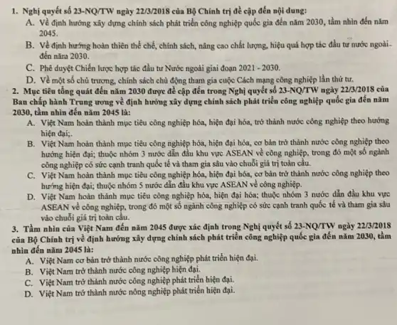 1. Nghị quyết số 23-NQ/TW ngày 22/3/2018 của Bộ Chính trị đề cập đến nội dung:
A. Về định hướng xây dựng chính sách phát triển công nghiệp quốc gia đến nǎm 2030, tầm nhìn đến nǎm
2045.
B. Về định hướng hoàn thiên thể chế,chính sách, nâng cao chất lượng, hiệu quả hợp tác đầu tư nước ngoài.
đến nǎm 2030.
C. Phê duyệt Chiến lược hợp tác đầu tư Nước ngoài giai đoạn 2021-2030
D. Về một số chủ trương, chính sách chủ động tham gia cuộc Cách mạng công nghiệp lần thứ tư.
2. Mục tiêu tông quát đến nǎm 2030 được đề cập đến trong Nghị quyết số 23-NQ/TW ngày 22/3/2018 của
Ban chấp hành Trung ương về định hướng xây dựng chính sách phát triển công nghiệp quốc gia đến nǎm
2030, tầm nhìn đến nǎm 2045 là:
A. Việt Nam hoàn thành mục tiêu công nghiệp hóa, hiện đại hóa,trở thành nước công nghiệp theo hướng
hiện đại;
B. Việt Nam hoàn thành mục tiêu công nghiệp hóa, hiện đại hóa, cơ bản trở thành nước công nghiệp theo
hướng hiện đại; thuộc nhóm 3 nước dẫn đầu khu vực ASEAN về công nghiệp, trong đó một số ngành
công nghiệp có sức cạnh tranh quốc tế và tham gia sâu vào chuỗi giá trị toàn câu.
C. Việt Nam hoàn thành mục tiêu công nghiệp hóa, hiện đại hóa, cơ bản trở thành nước công nghiệp theo
hướng hiện đại; thuộc nhóm 5 nước dân đầu khu vực ASEAN về công nghiệp.
D. Việt Nam hoàn thành mục tiêu công nghiệp hóa, hiện đại hóa; thuộc nhóm 3 nước dẫn đầu khu vực
ASEAN về công nghiệp.trong đó một số ngành công nghiệp có sức cạnh tranh quốc tế và tham gia sâu
vào chuỗi giá trị toàn cầu.
3. Tầm nhìn của Việt Nam đến nǎm 2045 được xác định trong Nghị quyết số 23-NQ/TW ngày 22/3/2018
của Bộ Chính trị về định hướng xây dựng chính sách phát triển công nghiệp quốc gia đến nǎm 2030., tầm
nhìn đến nǎm 2045 là:
A. Việt Nam cơ bản trở thành nước công nghiệp phát triển hiện đại.
B. Việt Nam trở thành nước công nghiệp hiện đại.
C. Việt Nam trở thành nước công nghiệp phát triển hiện đại.
D. Việt Nam trở thành nước nông nghiệp phát triển hiện đại.