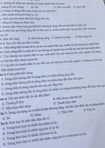 1: Những đồ dùng nào sau đây sứ dụng nguồn điện là acquy:
I. Đồng hồ treo tường
B. Ôtô
1 2: Đang có dòng điện chạy trong vật nào dưới đây?
. Một mảnh nilông đã được cọ xát
C. Nồi cơm điện D Quạt trần
1. Chiếc pin tròn được đặt tách riêng trên bàn
t. Đồng hồ dùng pin đang chạy
p. Đường dây điện trong gia đình khi không sử dụng bất cứ một thiết bị điện nào
u 3: Một đèn pin đang sáng nếu ta tháo pin ra và đảo chiều một cục pin thì hiện tượng gì kảy ra?
A. Đèn vẫn sáng
u 4: Quy ước nào sau đây là đúng
B. Đèn không sáng C. Đèn sẽ bị cháy
D. Đèn sáng mờ
A. Chiều dòng điện là chiều đi từ cực âm của nguồn điện qua vật dẫn tới cực dương của nguồn điện
B. Chiều dòng điện là chiều đi từ cực dương của nguồn qua vật dẫn tới cực âm của nguồn điện
C. Cực dương của nguồn điện là cực xuất phát của các electron khi mắc nguồn với dụng
cụ tiêu thụ điện thành mạch kín
D. Cực âm của nguồn điện là cực đến của các electron khi mắc nguồn với dụng cụ tiêu thụ
điện thành mạch kín
âu 5: Chọn phát biểu đúng
A. Dòng điện không đồi là dòng điện có chiều không thay đối
B. Dòng điện không đổi là dòng điện có chiều thay đổi theo thời gian
C. Dòng điện là dòng chuyển dời của các điện tích
D. Dòng điện không đổi là dòng điện có chiều và cường độ không thay đổi theo thời gia
lâu 6: Vật nào dưới đây là vật dẫn điện?
A. Thanh gỗ khô
B. Một đoạn ruột bút chì
C. Một đoạn dây nhựa
D. Thanh thủy tinh
Câu 7: Trong các dụng cụ và thiết bị điện thường dùng.vật liệu cách điện nào sử dụng nhiều
A. Sứ
B. Nhựa
C. Thủy tinh
D. Cao su
Câu 8: Kim loại là chất dẫn điện tốt vì:
A. Trong kim loại có nhiều hạt nhân tự do.
B. Trong kim loại có nhiều nguyên tử tự do.
C. Trong kim loại có nhiều electron tự do.
D. Trong kim loại có nhiều hạt nhân,nguyên tử và electron tự do.